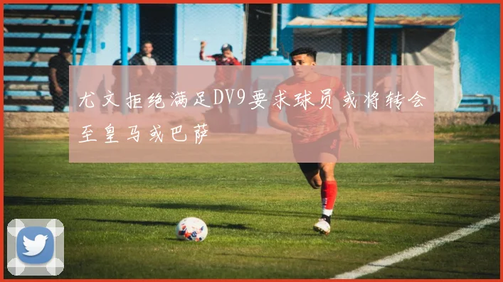 尤文拒绝满足DV9要求球员或将转会至皇马或巴萨
