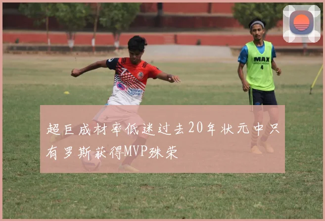 超巨成材率低迷过去20年状元中只有罗斯获得MVP殊荣