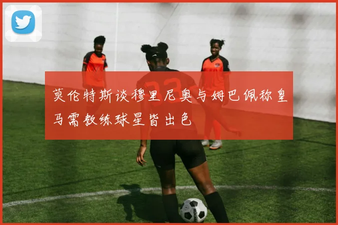 莫伦特斯谈穆里尼奥与姆巴佩称皇马需教练球星皆出色