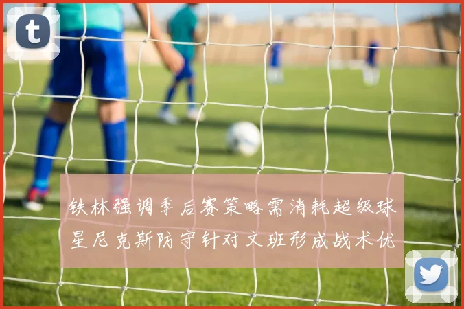 铁林强调季后赛策略需消耗超级球星尼克斯防守针对文班形成战术优势