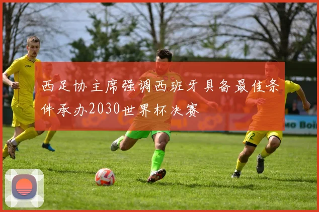 西足协主席强调西班牙具备最佳条件承办2030世界杯决赛