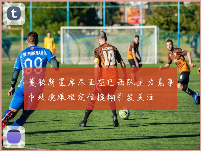 曼联新星库尼亚在巴西队主力竞争中处境艰难定位模糊引发关注