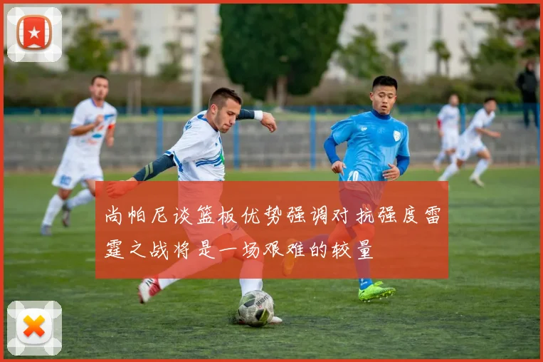 尚帕尼谈篮板优势强调对抗强度雷霆之战将是一场艰难的较量