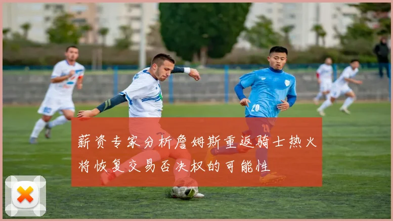 薪资专家分析詹姆斯重返骑士热火将恢复交易否决权的可能性
