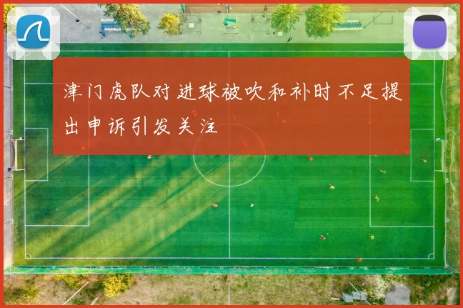津门虎队对进球被吹和补时不足提出申诉引发关注