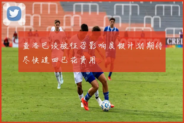 查洛巴谈被征召影响度假计划期待尽快追回已花费用