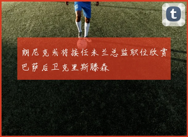 朗尼克或将接任米兰总监职位欣赏巴萨后卫克里斯滕森