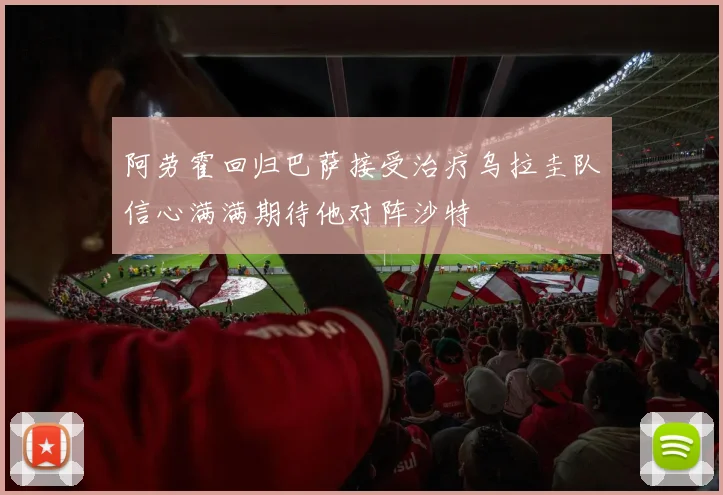 阿劳霍回归巴萨接受治疗乌拉圭队信心满满期待他对阵沙特