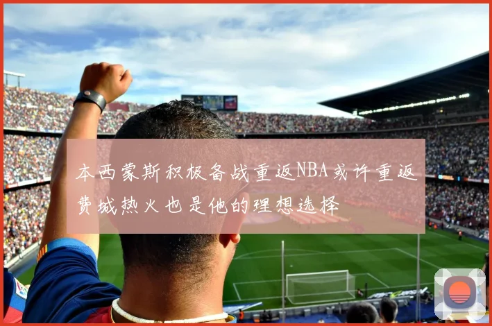 本西蒙斯积极备战重返NBA或许重返费城热火也是他的理想选择