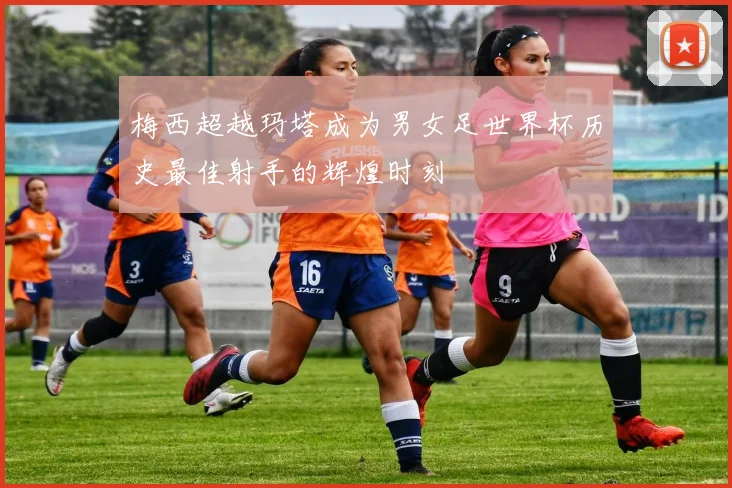 梅西超越玛塔成为男女足世界杯历史最佳射手的辉煌时刻