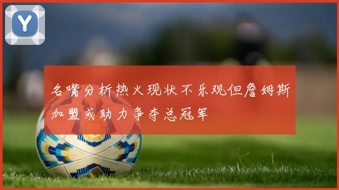 名嘴分析热火现状不乐观但詹姆斯加盟或助力争夺总冠军