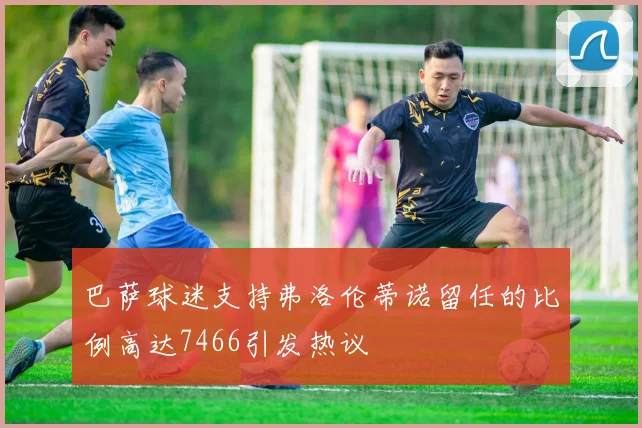 巴萨球迷支持弗洛伦蒂诺留任的比例高达7466引发热议