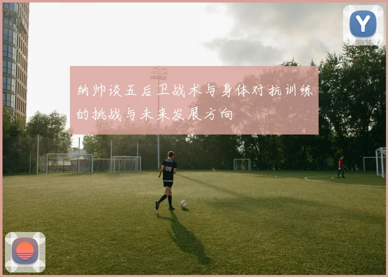 纳帅谈五后卫战术与身体对抗训练的挑战与未来发展方向