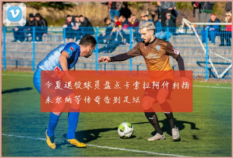 今夏退役球员盘点卡索拉阿什利扬米尔纳等传奇告别足坛
